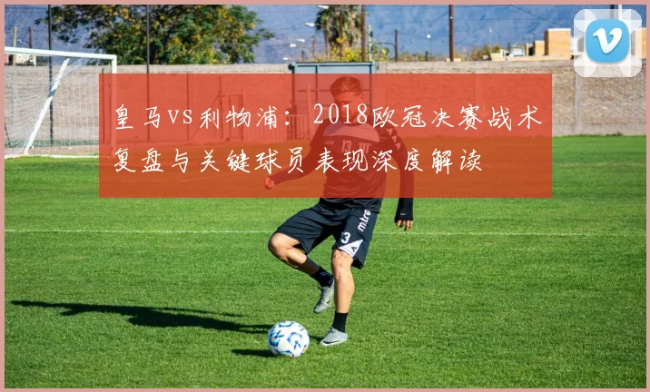 皇马vs利物浦：2018欧冠决赛战术复盘与关键球员表现深度解读