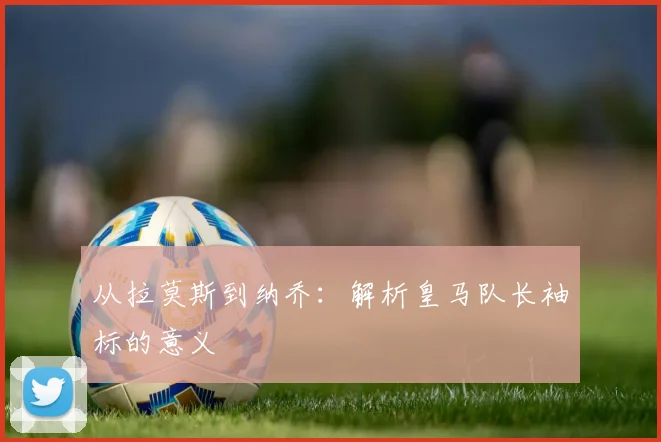 从拉莫斯到纳乔：解析皇马队长袖标的意义