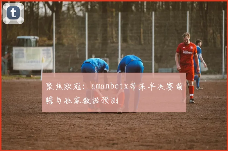 聚焦欧冠：amanbetx带来半决赛前瞻与独家数据预测