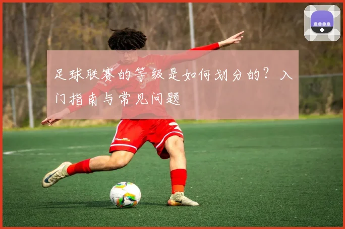 足球联赛的等级是如何划分的?入门指南与常见问题