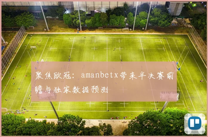 聚焦欧冠：amanbetx带来半决赛前瞻与独家数据预测