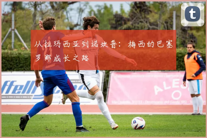 从拉玛西亚到诺坎普：梅西的巴塞罗那成长之路