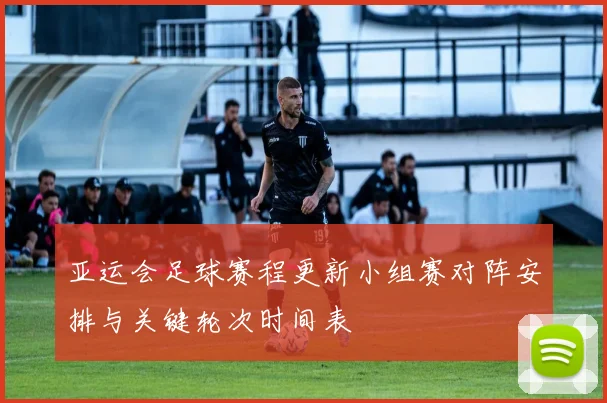 亚运会足球赛程更新小组赛对阵安排与关键轮次时间表