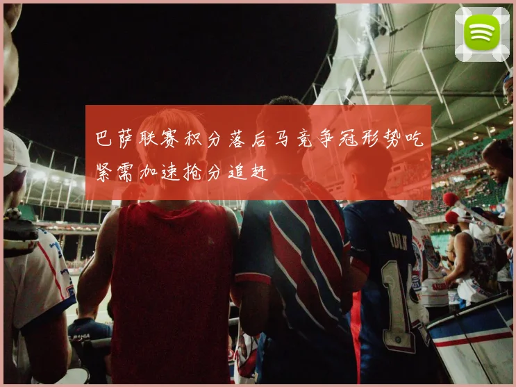 巴萨联赛积分落后马竞争冠形势吃紧需加速抢分追赶