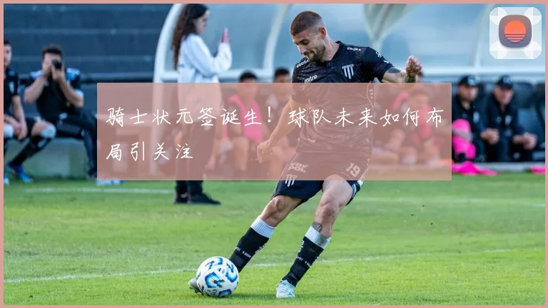 骑士状元签诞生!球队未来如何布局引关注