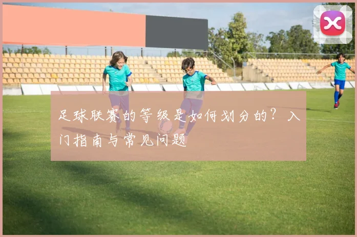 足球联赛的等级是如何划分的?入门指南与常见问题