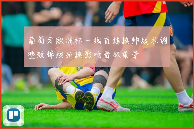 葡萄牙欧洲杯一线直播换帅战术调整致锋线轮换影响晋级前景