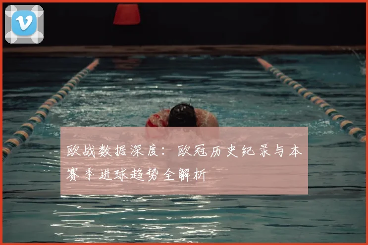 欧战数据深度:欧冠历史纪录与本赛季进球趋势全解析