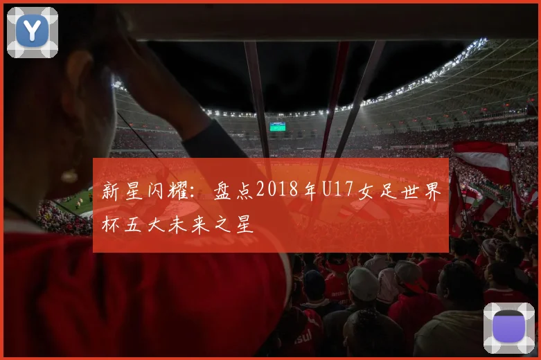 新星闪耀：盘点2018年U17女足世界杯五大未来之星