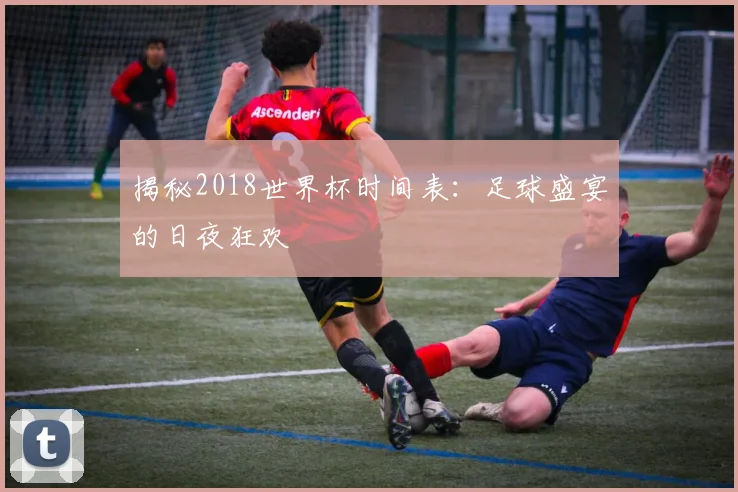 揭秘2018世界杯时间表:足球盛宴的日夜狂欢