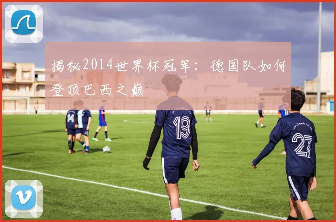揭秘2014世界杯冠军：德国队如何登顶巴西之巅