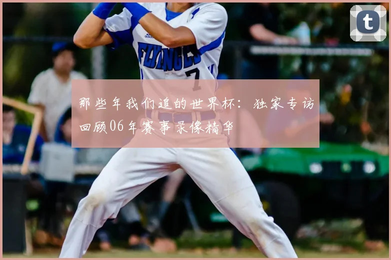 那些年我们追的世界杯:独家专访回顾06年赛事录像精华