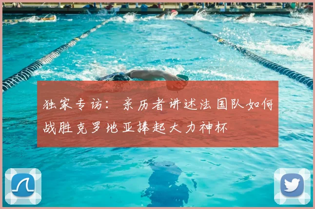 独家专访：亲历者讲述法国队如何战胜克罗地亚捧起大力神杯