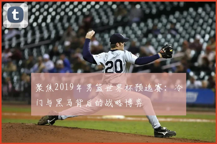聚焦2019年男篮世界杯预选赛:冷门与黑马背后的战略博弈