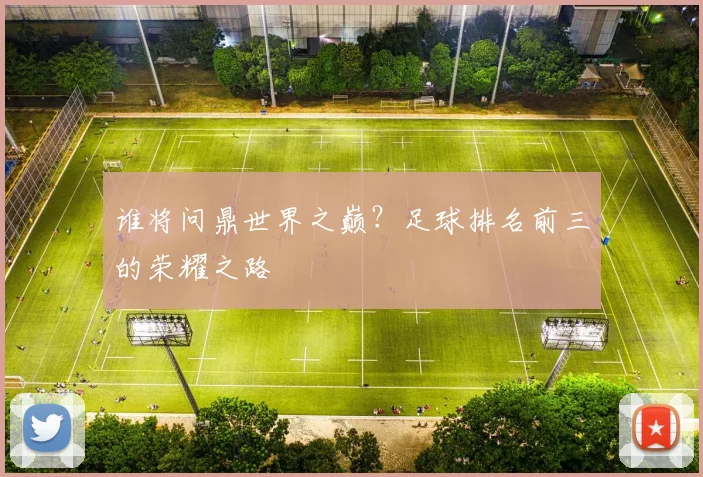 谁将问鼎世界之巅?足球排名前三的荣耀之路