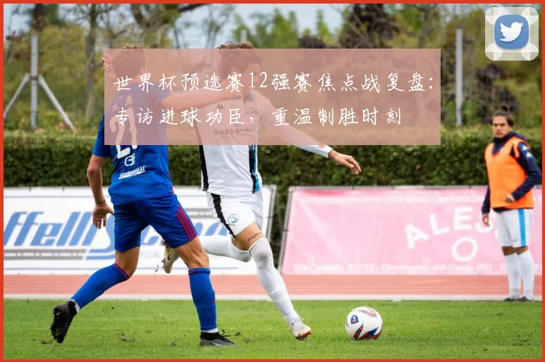 世界杯预选赛12强赛焦点战复盘：专访进球功臣，重温制胜时刻