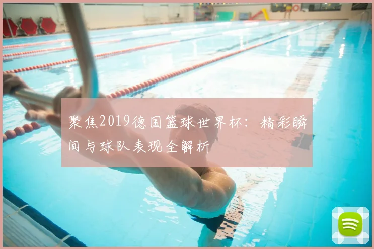 聚焦2019德国篮球世界杯:精彩瞬间与球队表现全解析