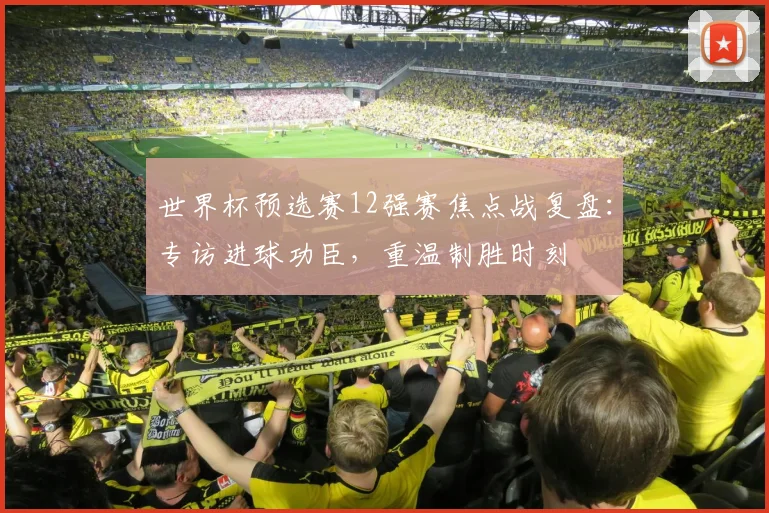 世界杯预选赛12强赛焦点战复盘：专访进球功臣，重温制胜时刻