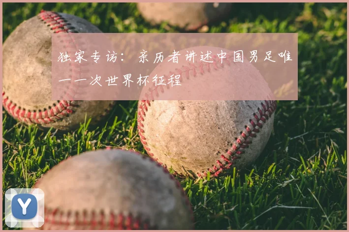 独家专访:亲历者讲述中国男足唯一一次世界杯征程