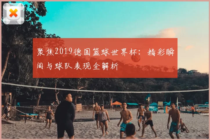 聚焦2019德国篮球世界杯:精彩瞬间与球队表现全解析