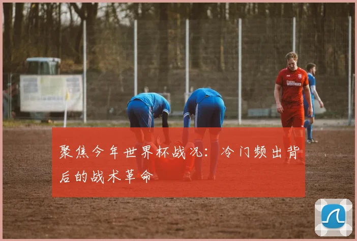聚焦今年世界杯战况:冷门频出背后的战术革命