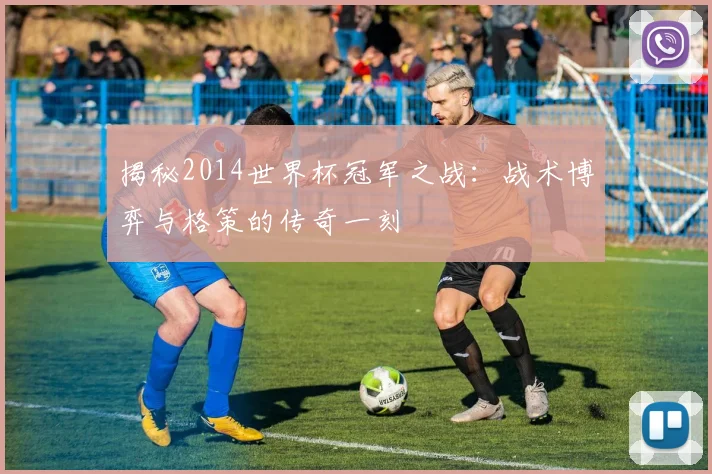揭秘2014世界杯冠军之战：战术博弈与格策的传奇一刻