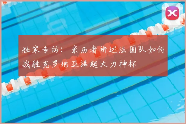 独家专访:亲历者讲述法国队如何战胜克罗地亚捧起大力神杯