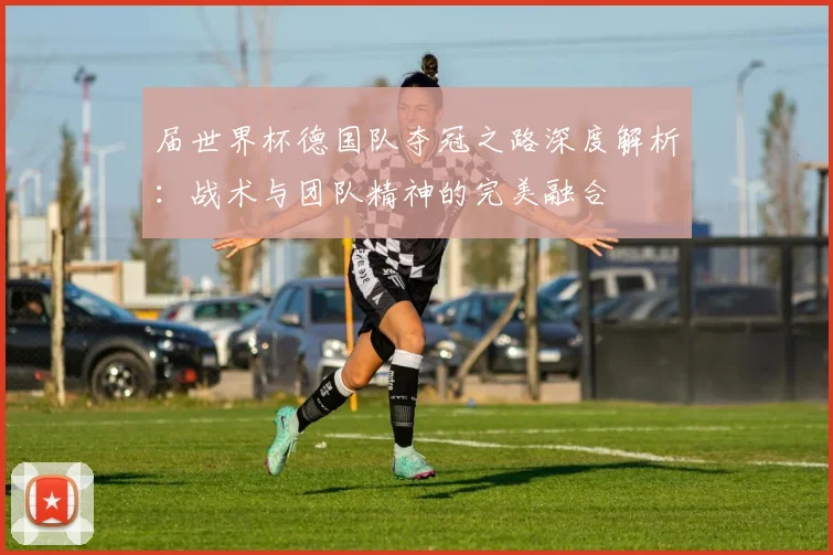 届世界杯德国队夺冠之路深度解析：战术与团队精神的完美融合