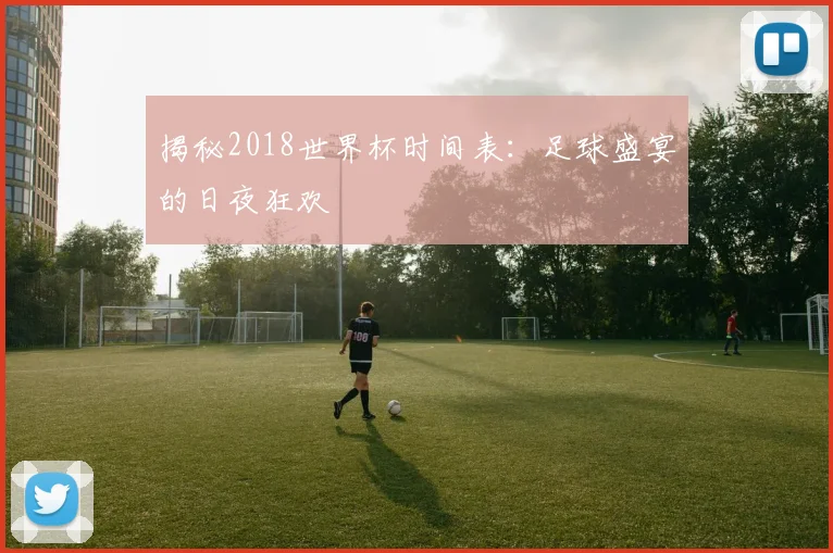 揭秘2018世界杯时间表:足球盛宴的日夜狂欢