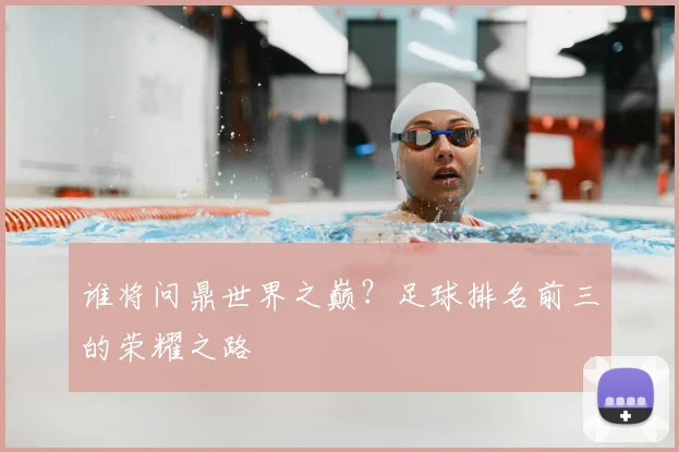 谁将问鼎世界之巅?足球排名前三的荣耀之路