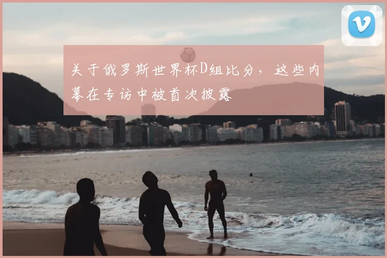 关于俄罗斯世界杯D组比分,这些内幕在专访中被首次披露