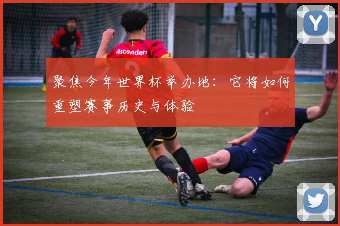 聚焦今年世界杯举办地:它将如何重塑赛事历史与体验