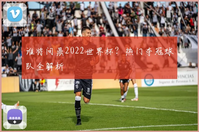 谁将问鼎2022世界杯?热门夺冠球队全解析
