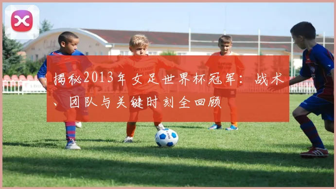 揭秘2013年女足世界杯冠军：战术、团队与关键时刻全回顾
