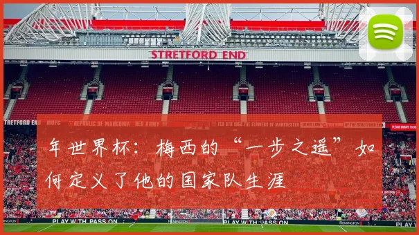 年世界杯:梅西的“一步之遥”如何定义了他的国家队生涯