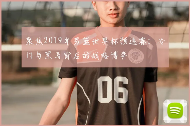 聚焦2019年男篮世界杯预选赛:冷门与黑马背后的战略博弈