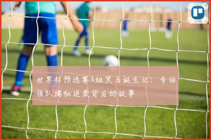 世界杯预选赛A组黑马诞生记：专访领队揭秘逆袭背后的故事